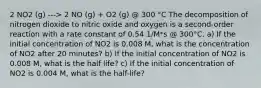 2 NO2 (g) ---> 2 NO (g) + O2 (g) @ 300 °C The decomposition of nitrogen dioxide to nitric oxide and oxygen is a second-order reaction with a rate constant of 0.54 1/M*s @ 300°C. a) If the initial concentration of NO2 is 0.008 M, what is the concentration of NO2 after 20 minutes? b) If the initial concentration of NO2 is 0.008 M, what is the half life? c) If the initial concentration of NO2 is 0.004 M, what is the half-life?