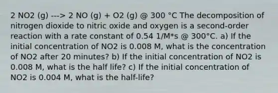 2 NO2 (g) ---> 2 NO (g) + O2 (g) @ 300 °C The decomposition of nitrogen dioxide to nitric oxide and oxygen is a second-order reaction with a rate constant of 0.54 1/M*s @ 300°C. a) If the initial concentration of NO2 is 0.008 M, what is the concentration of NO2 after 20 minutes? b) If the initial concentration of NO2 is 0.008 M, what is the half life? c) If the initial concentration of NO2 is 0.004 M, what is the half-life?