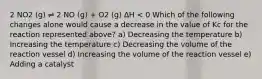 2 NO2 (g) ⇌ 2 NO (g) + O2 (g) ∆H < 0 Which of the following changes alone would cause a decrease in the value of Kc for the reaction represented above? a) Decreasing the temperature b) Increasing the temperature c) Decreasing the volume of the reaction vessel d) Increasing the volume of the reaction vessel e) Adding a catalyst