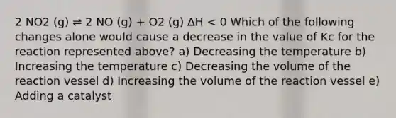 2 NO2 (g) ⇌ 2 NO (g) + O2 (g) ∆H < 0 Which of the following changes alone would cause a decrease in the value of Kc for the reaction represented above? a) Decreasing the temperature b) Increasing the temperature c) Decreasing the volume of the reaction vessel d) Increasing the volume of the reaction vessel e) Adding a catalyst