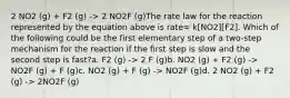 2 NO2 (g) + F2 (g) -> 2 NO2F (g)The rate law for the reaction represented by the equation above is rate= k[NO2][F2]. Which of the following could be the first elementary step of a two-step mechanism for the reaction if the first step is slow and the second step is fast?a. F2 (g) -> 2 F (g)b. NO2 (g) + F2 (g) -> NO2F (g) + F (g)c. NO2 (g) + F (g) -> NO2F (g)d. 2 NO2 (g) + F2 (g) -> 2NO2F (g)