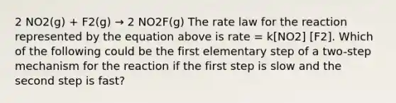 2 NO2(g) + F2(g) → 2 NO2F(g) The rate law for the reaction represented by the equation above is rate = k[NO2] [F2]. Which of the following could be the first elementary step of a two-step mechanism for the reaction if the first step is slow and the second step is fast?