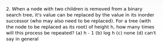 2. When a node with two children is removed from a binary search tree, it's value can be replaced by the value in its inorder successor (who may also need to be replaced). For a tree (with the node to be replaced as its root) of height h, how many times will this process be repeated? (a) h - 1 (b) log h (c) none (d) can't say in general