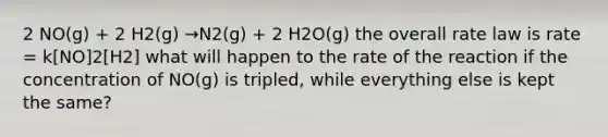 2 NO(g) + 2 H2(g) →N2(g) + 2 H2O(g) the overall rate law is rate = k[NO]2[H2] what will happen to the rate of the reaction if the concentration of NO(g) is tripled, while everything else is kept the same?