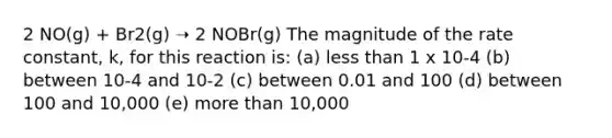 2 NO(g) + Br2(g) ➝ 2 NOBr(g) The magnitude of the rate constant, k, for this reaction is: (a) less than 1 x 10-4 (b) between 10-4 and 10-2 (c) between 0.01 and 100 (d) between 100 and 10,000 (e) more than 10,000