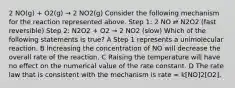 2 NO(g) + O2(g) → 2 NO2(g) Consider the following mechanism for the reaction represented above. Step 1: 2 NO ⇄ N2O2 (fast reversible) Step 2: N2O2 + O2 → 2 NO2 (slow) Which of the following statements is true? A Step 1 represents a unimolecular reaction. B Increasing the concentration of NO will decrease the overall rate of the reaction. C Raising the temperature will have no effect on the numerical value of the rate constant. D The rate law that is consistent with the mechanism is rate = k[NO]2[O2].