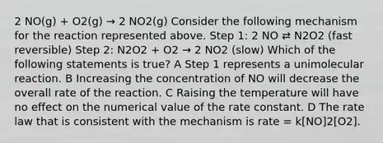 2 NO(g) + O2(g) → 2 NO2(g) Consider the following mechanism for the reaction represented above. Step 1: 2 NO ⇄ N2O2 (fast reversible) Step 2: N2O2 + O2 → 2 NO2 (slow) Which of the following statements is true? A Step 1 represents a unimolecular reaction. B Increasing the concentration of NO will decrease the overall rate of the reaction. C Raising the temperature will have no effect on the numerical value of the rate constant. D The rate law that is consistent with the mechanism is rate = k[NO]2[O2].