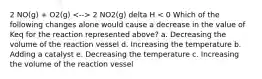 2 NO(g) + O2(g) 2 NO2(g) delta H < 0 Which of the following changes alone would cause a decrease in the value of Keq for the reaction represented above? a. Decreasing the volume of the reaction vessel d. Increasing the temperature b. Adding a catalyst e. Decreasing the temperature c. Increasing the volume of the reaction vessel