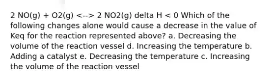 2 NO(g) + O2(g) 2 NO2(g) delta H < 0 Which of the following changes alone would cause a decrease in the value of Keq for the reaction represented above? a. Decreasing the volume of the reaction vessel d. Increasing the temperature b. Adding a catalyst e. Decreasing the temperature c. Increasing the volume of the reaction vessel