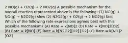 2 NO(g) + O2(g) → 2 NO2(g) A possible mechanism for the overall reaction represented above is the following: (1) NO(g) + NO(g) → N2O2(g) slow (2) N2O2(g) + O2(g) → 2 NO2(g) fast Which of the following rate expressions agrees best with this possible mechanism? (A) Rate = k[NO]2 (D) Rate = k[NO]2[O2] (B) Rate = k[NO] (E) Rate = k[N2O2][O2] [O2] (C) Rate = k[NO]2 [O2]