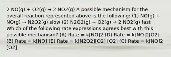 2 NO(g) + O2(g) → 2 NO2(g) A possible mechanism for the overall reaction represented above is the following: (1) NO(g) + NO(g) → N2O2(g) slow (2) N2O2(g) + O2(g) → 2 NO2(g) fast Which of the following rate expressions agrees best with this possible mechanism? (A) Rate = k[NO]2 (D) Rate = k[NO]2[O2] (B) Rate = k[NO] (E) Rate = k[N2O2][O2] [O2] (C) Rate = k[NO]2 [O2]