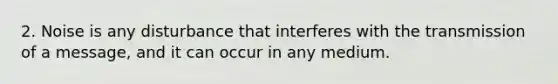 2. Noise is any disturbance that interferes with the transmission of a message, and it can occur in any medium.