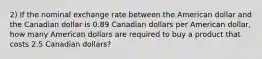 2) If the nominal exchange rate between the American dollar and the Canadian dollar is 0.89 Canadian dollars per American dollar, how many American dollars are required to buy a product that costs 2.5 Canadian dollars?