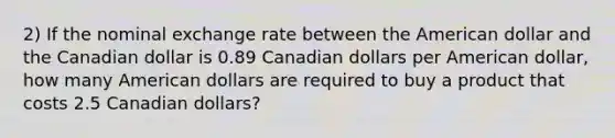 2) If the nominal exchange rate between the American dollar and the Canadian dollar is 0.89 Canadian dollars per American dollar, how many American dollars are required to buy a product that costs 2.5 Canadian dollars?