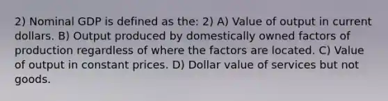 2) Nominal GDP is defined as the: 2) A) Value of output in current dollars. B) Output produced by domestically owned factors of production regardless of where the factors are located. C) Value of output in constant prices. D) Dollar value of services but not goods.