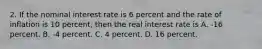 2. If the nominal interest rate is 6 percent and the rate of inflation is 10 percent, then the real interest rate is A. -16 percent. B. -4 percent. C. 4 percent. D. 16 percent.