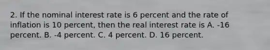 2. If the nominal interest rate is 6 percent and the rate of inflation is 10 percent, then the real interest rate is A. -16 percent. B. -4 percent. C. 4 percent. D. 16 percent.