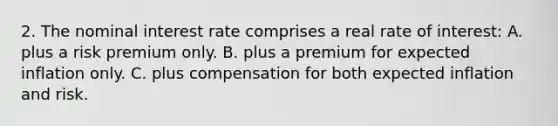 2. The nominal interest rate comprises a real rate of interest: A. plus a risk premium only. B. plus a premium for expected inflation only. C. plus compensation for both expected inflation and risk.