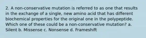 2. A non-conservative mutation is referred to as one that results in the exchange of a single, new amino acid that has different biochemical properties for the original one in the polypeptide. Which one of these could be a non-conservative mutation? a. Silent b. Missense c. Nonsense d. Frameshift