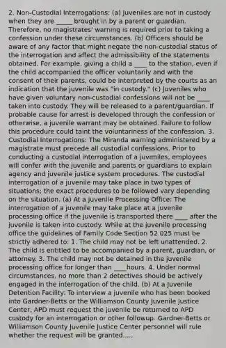 2. Non-Custodial Interrogations: (a) Juveniles are not in custody when they are _____ brought in by a parent or guardian. Therefore, no magistrates' warning is required prior to taking a confession under these circumstances. (b) Officers should be aware of any factor that might negate the non-custodial status of the interrogation and affect the admissibility of the statements obtained. For example, giving a child a ____ to the station, even if the child accompanied the officer voluntarily and with the consent of their parents, could be interpreted by the courts as an indication that the juvenile was "in custody." (c) Juveniles who have given voluntary non-custodial confessions will not be ____ taken into custody. They will be released to a parent/guardian. If probable cause for arrest is developed through the confession or otherwise, a juvenile warrant may be obtained. Failure to follow this procedure could taint the voluntariness of the confession. 3. Custodial Interrogations: The Miranda warning administered by a magistrate must precede all custodial confessions. Prior to conducting a custodial interrogation of a juveniles, employees will confer with the juvenile and parents or guardians to explain agency and juvenile justice system procedures. The custodial interrogation of a juvenile may take place in two types of situations; the exact procedures to be followed vary depending on the situation. (a) At a Juvenile Processing Office: The interrogation of a juvenile may take place at a juvenile processing office if the juvenile is transported there ____ after the juvenile is taken into custody. While at the juvenile processing office the guidelines of Family Code Section 52.025 must be strictly adhered to: 1. The child may not be left unattended. 2. The child is entitled to be accompanied by a parent, guardian, or attorney. 3. The child may not be detained in the juvenile processing office for longer than ____hours. 4. Under normal circumstances, no more than 2 detectives should be actively engaged in the interrogation of the child. (b) At a Juvenile Detention Facility: To interview a juvenile who has been booked into Gardner-Betts or the Williamson County Juvenile Justice Center, APD must request the juvenile be returned to APD custody for an interrogation or other followup. Gardner-Betts or Williamson County Juvenile Justice Center personnel will rule whether the request will be granted.....