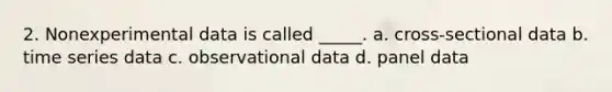 2. Nonexperimental data is called _____. a. cross-sectional data b. time series data c. observational data d. panel data