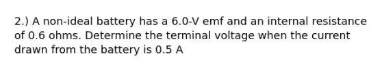 2.) A non-ideal battery has a 6.0-V emf and an internal resistance of 0.6 ohms. Determine the terminal voltage when the current drawn from the battery is 0.5 A