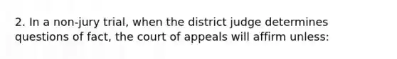 2. In a non-jury trial, when the district judge determines questions of fact, the court of appeals will affirm unless: