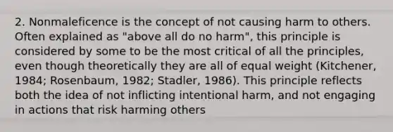 2. Nonmaleficence is the concept of not causing harm to others. Often explained as "above all do no harm", this principle is considered by some to be the most critical of all the principles, even though theoretically they are all of equal weight (Kitchener, 1984; Rosenbaum, 1982; Stadler, 1986). This principle reflects both the idea of not inflicting intentional harm, and not engaging in actions that risk harming others