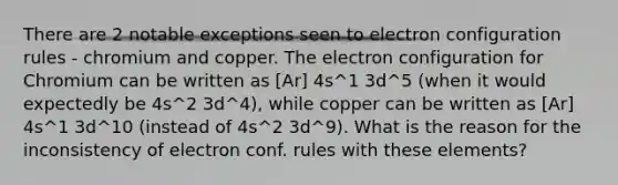 There are 2 notable exceptions seen to electron configuration rules - chromium and copper. The electron configuration for Chromium can be written as [Ar] 4s^1 3d^5 (when it would expectedly be 4s^2 3d^4), while copper can be written as [Ar] 4s^1 3d^10 (instead of 4s^2 3d^9). What is the reason for the inconsistency of electron conf. rules with these elements?