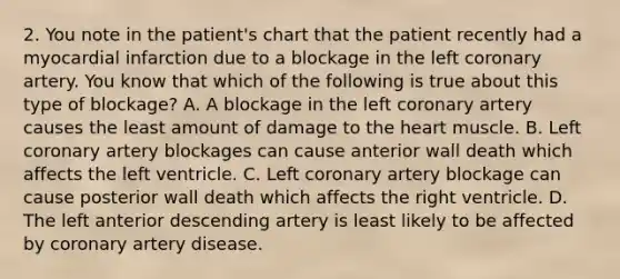 2. You note in the patient's chart that the patient recently had a myocardial infarction due to a blockage in the left coronary artery. You know that which of the following is true about this type of blockage? A. A blockage in the left coronary artery causes the least amount of damage to the heart muscle. B. Left coronary artery blockages can cause anterior wall death which affects the left ventricle. C. Left coronary artery blockage can cause posterior wall death which affects the right ventricle. D. The left anterior descending artery is least likely to be affected by coronary artery disease.