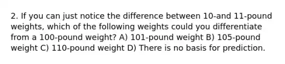 2. If you can just notice the difference between 10-and 11-pound weights, which of the following weights could you differentiate from a 100-pound weight? A) 101-pound weight B) 105-pound weight C) 110-pound weight D) There is no basis for prediction.