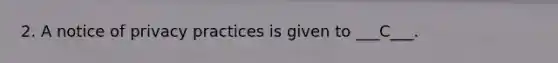 2. A notice of privacy practices is given to ___C___.