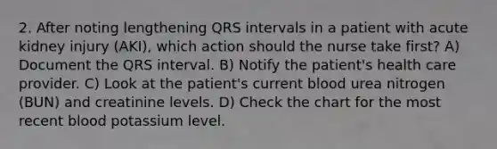 2. After noting lengthening QRS intervals in a patient with acute kidney injury (AKI), which action should the nurse take first? A) Document the QRS interval. B) Notify the patient's health care provider. C) Look at the patient's current blood urea nitrogen (BUN) and creatinine levels. D) Check the chart for the most recent blood potassium level.