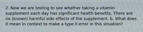 2. Now we are testing to see whether taking a vitamin supplement each day has significant health benefits. There are no (known) harmful side effects of the supplement. b. What does it mean in context to make a type II error in this situation?