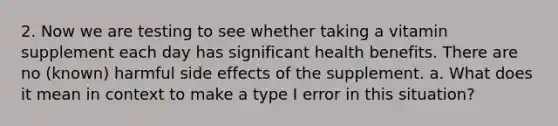 2. Now we are testing to see whether taking a vitamin supplement each day has significant health benefits. There are no (known) harmful side effects of the supplement. a. What does it mean in context to make a type I error in this situation?