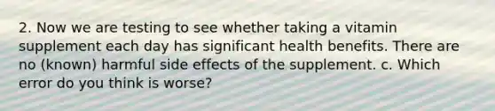 2. Now we are testing to see whether taking a vitamin supplement each day has significant health benefits. There are no (known) harmful side effects of the supplement. c. Which error do you think is worse?