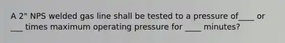 A 2" NPS welded gas line shall be tested to a pressure of____ or ___ times maximum operating pressure for ____ minutes?