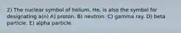 2) The nuclear symbol of helium, He, is also the symbol for designating a(n) A) proton. B) neutron. C) gamma ray. D) beta particle. E) alpha particle.