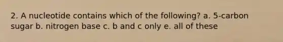 2. A nucleotide contains which of the following? a. 5-carbon sugar b. nitrogen base c. b and c only e. all of these