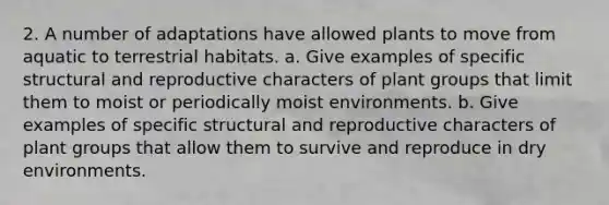 2. A number of adaptations have allowed plants to move from aquatic to terrestrial habitats. a. Give examples of specific structural and reproductive characters of plant groups that limit them to moist or periodically moist environments. b. Give examples of specific structural and reproductive characters of plant groups that allow them to survive and reproduce in dry environments.