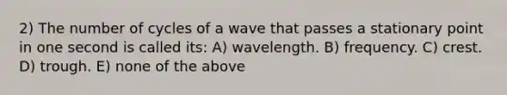 2) The number of cycles of a wave that passes a stationary point in one second is called its: A) wavelength. B) frequency. C) crest. D) trough. E) none of the above