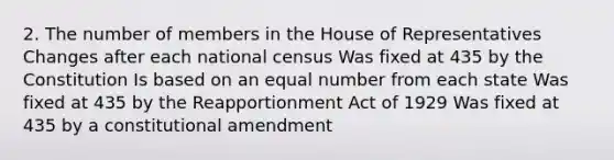 2. The number of members in the House of Representatives Changes after each national census Was fixed at 435 by the Constitution Is based on an equal number from each state Was fixed at 435 by the Reapportionment Act of 1929 Was fixed at 435 by a constitutional amendment