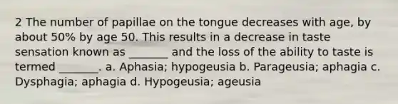 2 The number of papillae on the tongue decreases with age, by about 50% by age 50. This results in a decrease in taste sensation known as _______ and the loss of the ability to taste is termed _______. a. Aphasia; hypogeusia b. Parageusia; aphagia c. Dysphagia; aphagia d. Hypogeusia; ageusia