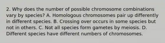 2. Why does the number of possible chromosome combinations vary by species? A. Homologous chromosomes pair up differently in different species. B. Crossing over occurs in some species but not in others. C. Not all species form gametes by meiosis. D. Different species have different numbers of chromosomes.