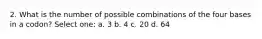 2. What is the number of possible combinations of the four bases in a codon? Select one: a. 3 b. 4 c. 20 d. 64