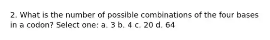 2. What is the number of possible combinations of the four bases in a codon? Select one: a. 3 b. 4 c. 20 d. 64