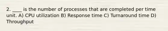 2. ____ is the number of processes that are completed per time unit. A) CPU utilization B) Response time C) Turnaround time D) Throughput