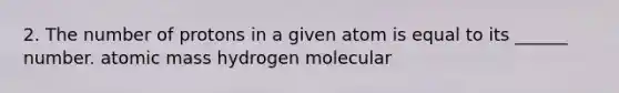 2. The number of protons in a given atom is equal to its ______ number. atomic mass hydrogen molecular