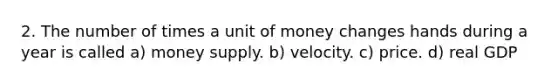 2. The number of times a unit of money changes hands during a year is called a) money supply. b) velocity. c) price. d) real GDP