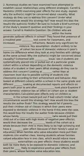 2. Numerous studies we have examined have attempted to establish causal relationships using different strategies. Carrell & Hoekstra (2009) examining peer effects For one study, explain why the author(s) might be concerned about causality. What strategy do they use to address this concern? Under what circumstances would this strategy fail? How would this bias the results the author(s) find(s)? Be sure to include a brief summary of the study's research question and their findings in your answer. Carrell & Hoekstra Question: Do children who are ___________ ___ _____________ ____________ within the home generate spillover effects in school? They found that presence of a troubled peer _________ test scores for classmates, and increased ______________ infractions. Results only significant for _____________ violence. Key assumption: student unlikely to be _________ ____ of cohort because of domestic violence in peer's home (no difference when they look at only families with siblings at the same school) Why the author(s) might be concerned about causality? Concerned with ___________ issue- see if students are systematically placed into or pulled out of a particular grade cohort within a school depending on the domestic violence status of a student or their peers What strategy do they use to address this concern? Looking at _______, rather than at classroom level due to possible sorting of students into classrooms according to their achievement and behavior. Also looked at different cohorts within a school in the same grade and different _______ Looking at documented reports and effects on peers both prior to and after ______________ took place Examine if peer domestic violence has an effect on cohort size or student characteristics Calculated peer effects only on children w ________ in the school (would pull out if bad cohort) Under what circumstances would this strategy fail? How would this bias the results the author finds? This strategy would fail if parents ____ pull their children out of classes in which their peers were exposed to domestic violence in the home If this were the case, this would bias the results the author finds because children whose family _______ ____________ _______ (who would pull their child out of a class with high levels of negative peer effects), would then decrease the __________ levels of the cohort as a whole because their child is more likely to be high achieving and have a _________ peer effect (because of their family's value on education) When families who value education more pull their students into another class, leaving students whose families valued education less in one class, which would induce more ____________ externalities via peer effects: these students would both be more likely to be exposed to domestic violence, and would be _____ likely to experience positive peer effects from their peers, whose families value education less.